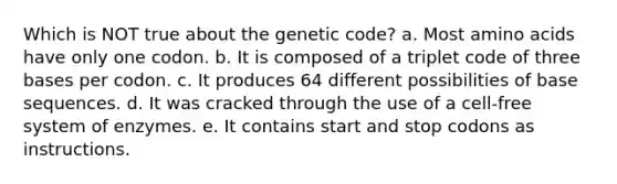 Which is NOT true about the genetic code? a. Most amino acids have only one codon. b. It is composed of a triplet code of three bases per codon. c. It produces 64 different possibilities of base sequences. d. It was cracked through the use of a cell-free system of enzymes. e. It contains start and stop codons as instructions.