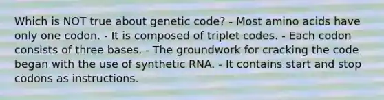 Which is NOT true about genetic code? - Most amino acids have only one codon. - It is composed of triplet codes. - Each codon consists of three bases. - The groundwork for cracking the code began with the use of synthetic RNA. - It contains start and stop codons as instructions.