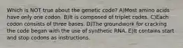 Which is NOT true about the genetic code? A)Most amino acids have only one codon. B)It is composed of triplet codes. C)Each codon consists of three bases. D)The groundwork for cracking the code began with the use of synthetic RNA. E)It contains start and stop codons as instructions.