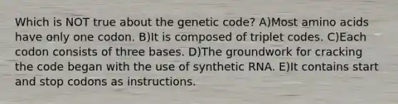 Which is NOT true about the genetic code? A)Most amino acids have only one codon. B)It is composed of triplet codes. C)Each codon consists of three bases. D)The groundwork for cracking the code began with the use of synthetic RNA. E)It contains start and stop codons as instructions.