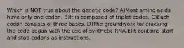 Which is NOT true about the genetic code? A)Most amino acids have only one codon. B)It is composed of triplet codes. C)Each codon consists of three bases. D)The groundwork for cracking the code began with the use of synthetic RNA.E)It contains start and stop codons as instructions.