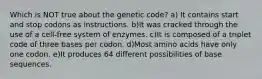 Which is NOT true about the genetic code? a) It contains start and stop codons as instructions. b)It was cracked through the use of a cell-free system of enzymes. c)It is composed of a triplet code of three bases per codon. d)Most amino acids have only one codon. e)It produces 64 different possibilities of base sequences.