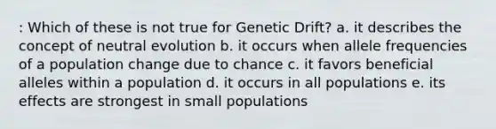 : Which of these is not true for Genetic Drift? a. it describes the concept of neutral evolution b. it occurs when allele frequencies of a population change due to chance c. it favors beneficial alleles within a population d. it occurs in all populations e. its effects are strongest in small populations