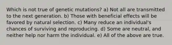 Which is not true of genetic mutations? a) Not all are transmitted to the next generation. b) Those with beneficial effects will be favored by natural selection. c) Many reduce an individual's chances of surviving and reproducing. d) Some are neutral, and neither help nor harm the individual. e) All of the above are true.