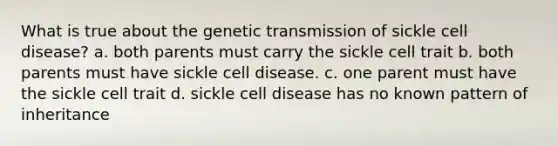 What is true about the genetic transmission of sickle cell disease? a. both parents must carry the sickle cell trait b. both parents must have sickle cell disease. c. one parent must have the sickle cell trait d. sickle cell disease has no known pattern of inheritance