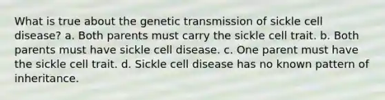 What is true about the genetic transmission of sickle cell disease? a. Both parents must carry the sickle cell trait. b. Both parents must have sickle cell disease. c. One parent must have the sickle cell trait. d. Sickle cell disease has no known pattern of inheritance.