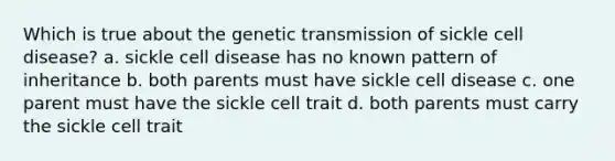 Which is true about the genetic transmission of sickle cell disease? a. sickle cell disease has no known pattern of inheritance b. both parents must have sickle cell disease c. one parent must have the sickle cell trait d. both parents must carry the sickle cell trait