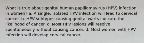 What is true about genital human papillomavirus (HPV) infection in women? a. A single, isolated HPV infection will lead to cervical cancer. b. HPV subtypes causing genital warts indicate the likelihood of cancer. c. Most HPV lesions will resolve spontaneously without causing cancer. d. Most women with HPV infection will develop cervical cancer.