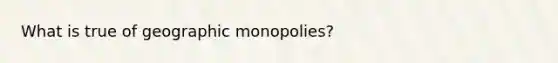 What is true of geographic monopolies?