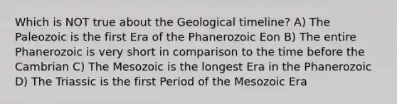 Which is NOT true about the Geological timeline? A) The Paleozoic is the first Era of the Phanerozoic Eon B) The entire Phanerozoic is very short in comparison to the time before the Cambrian C) The Mesozoic is the longest Era in the Phanerozoic D) The Triassic is the first Period of the Mesozoic Era