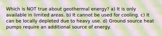 Which is NOT true about <a href='https://www.questionai.com/knowledge/k0ByJmKmtu-geothermal-energy' class='anchor-knowledge'>geothermal energy</a>? a) It is only available in limited areas. b) It cannot be used for cooling. c) It can be locally depleted due to heavy use. d) Ground source <a href='https://www.questionai.com/knowledge/kNkZpjkZl4-heat-pump' class='anchor-knowledge'>heat pump</a>s require an additional source of energy.