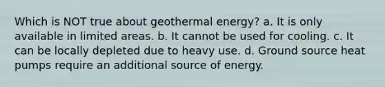 Which is NOT true about geothermal energy? a. It is only available in limited areas. b. It cannot be used for cooling. c. It can be locally depleted due to heavy use. d. Ground source heat pumps require an additional source of energy.