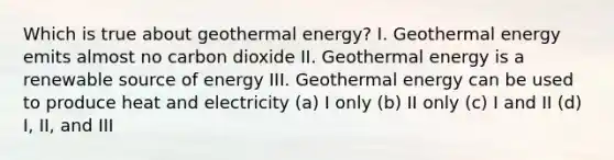 Which is true about geothermal energy? I. Geothermal energy emits almost no carbon dioxide II. Geothermal energy is a renewable source of energy III. Geothermal energy can be used to produce heat and electricity (a) I only (b) II only (c) I and II (d) I, II, and III