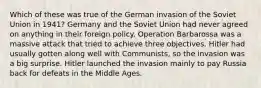 Which of these was true of the German invasion of the Soviet Union in 1941? Germany and the Soviet Union had never agreed on anything in their foreign policy. Operation Barbarossa was a massive attack that tried to achieve three objectives. Hitler had usually gotten along well with Communists, so the invasion was a big surprise. Hitler launched the invasion mainly to pay Russia back for defeats in the Middle Ages.