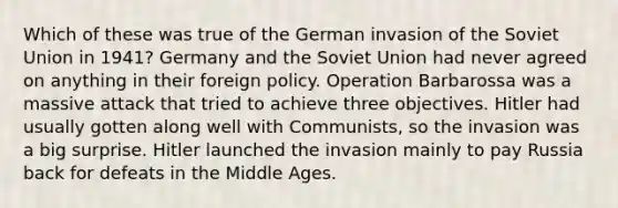 Which of these was true of the German invasion of the Soviet Union in 1941? Germany and the Soviet Union had never agreed on anything in their foreign policy. Operation Barbarossa was a massive attack that tried to achieve three objectives. Hitler had usually gotten along well with Communists, so the invasion was a big surprise. Hitler launched the invasion mainly to pay Russia back for defeats in the Middle Ages.