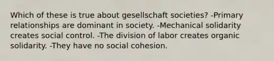 Which of these is true about gesellschaft societies? -Primary relationships are dominant in society. -Mechanical solidarity creates social control. -The division of labor creates organic solidarity. -They have no social cohesion.