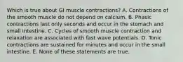 Which is true about GI muscle contractions? A. Contractions of the smooth muscle do not depend on calcium. B. Phasic contractions last only seconds and occur in the stomach and small intestine. C. Cycles of smooth muscle contraction and relaxation are associated with fast wave potentials. D. Tonic contractions are sustained for minutes and occur in the small intestine. E. None of these statements are true.