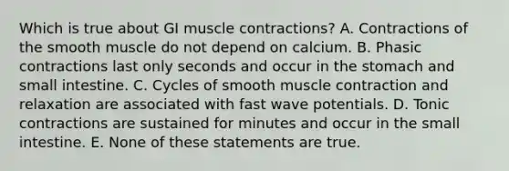 Which is true about GI muscle contractions? A. Contractions of the smooth muscle do not depend on calcium. B. Phasic contractions last only seconds and occur in the stomach and small intestine. C. Cycles of smooth muscle contraction and relaxation are associated with fast wave potentials. D. Tonic contractions are sustained for minutes and occur in the small intestine. E. None of these statements are true.