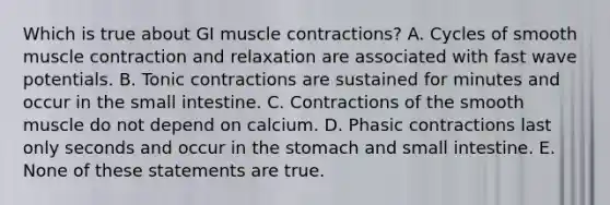 Which is true about GI muscle contractions? A. Cycles of smooth muscle contraction and relaxation are associated with fast wave potentials. B. Tonic contractions are sustained for minutes and occur in the small intestine. C. Contractions of the smooth muscle do not depend on calcium. D. Phasic contractions last only seconds and occur in the stomach and small intestine. E. None of these statements are true.