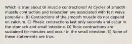 Which is true about GI muscle contractions? A) Cycles of smooth muscle contraction and relaxation are associated with fast wave potentials. B) Contractions of the smooth muscle do not depend on calcium. C) Phasic contractions last only seconds and occur in the stomach and small intestine. D) Tonic contractions are sustained for minutes and occur in the small intestine. E) None of these statements are true.