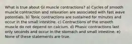 What is true about GI muscle contractions? a) Cycles of smooth muscle contraction and relaxation are associated with fast wave potentials. b) Tonic contractions are sustained for minutes and occur in the small intestine. c) Contractions of the smooth muscle do not depend on calcium. d) Phasic contractions last only seconds and occur in the stomach and small intestine. e) None of these statements are true.