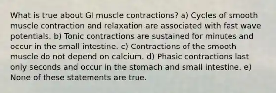 What is true about GI muscle contractions? a) Cycles of smooth muscle contraction and relaxation are associated with fast wave potentials. b) Tonic contractions are sustained for minutes and occur in the small intestine. c) Contractions of the smooth muscle do not depend on calcium. d) Phasic contractions last only seconds and occur in the stomach and small intestine. e) None of these statements are true.