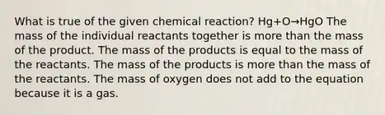 What is true of the given chemical reaction? Hg+O→HgO The mass of the individual reactants together is more than the mass of the product. The mass of the products is equal to the mass of the reactants. The mass of the products is more than the mass of the reactants. The mass of oxygen does not add to the equation because it is a gas.