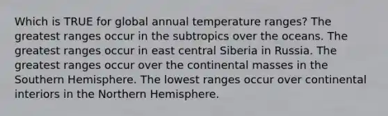 Which is TRUE for global annual temperature ranges? The greatest ranges occur in the subtropics over the oceans. The greatest ranges occur in east central Siberia in Russia. The greatest ranges occur over the continental masses in the Southern Hemisphere. The lowest ranges occur over continental interiors in the Northern Hemisphere.