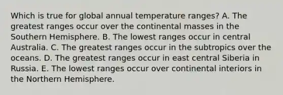 Which is true for global annual temperature ranges? A. The greatest ranges occur over the continental masses in the Southern Hemisphere. B. The lowest ranges occur in central Australia. C. The greatest ranges occur in the subtropics over the oceans. D. The greatest ranges occur in east central Siberia in Russia. E. The lowest ranges occur over continental interiors in the Northern Hemisphere.