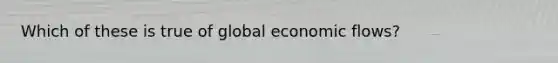 Which of these is true of global economic flows?