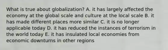 What is true about globalization? A. it has largely affected the economy at the global scale and culture at the local scale B. it has made different places more similar C. it is no longer applicable today D. it has reduced the instances of terrorism in the world today E. it has insulated local economies from economic downturns in other regions