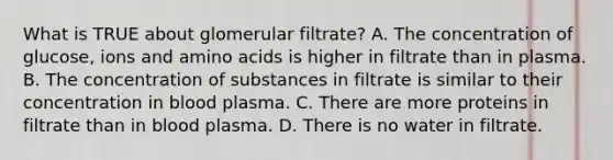 What is TRUE about glomerular filtrate? A. The concentration of glucose, ions and amino acids is higher in filtrate than in plasma. B. The concentration of substances in filtrate is similar to their concentration in blood plasma. C. There are more proteins in filtrate than in blood plasma. D. There is no water in filtrate.