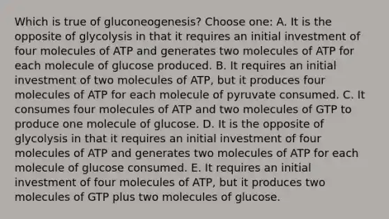 Which is true of gluconeogenesis? Choose one: A. It is the opposite of glycolysis in that it requires an initial investment of four molecules of ATP and generates two molecules of ATP for each molecule of glucose produced. B. It requires an initial investment of two molecules of ATP, but it produces four molecules of ATP for each molecule of pyruvate consumed. C. It consumes four molecules of ATP and two molecules of GTP to produce one molecule of glucose. D. It is the opposite of glycolysis in that it requires an initial investment of four molecules of ATP and generates two molecules of ATP for each molecule of glucose consumed. E. It requires an initial investment of four molecules of ATP, but it produces two molecules of GTP plus two molecules of glucose.