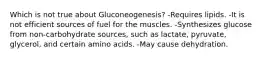 Which is not true about Gluconeogenesis? -Requires lipids. -It is not efficient sources of fuel for the muscles. -Synthesizes glucose from non-carbohydrate sources, such as lactate, pyruvate, glycerol, and certain amino acids. -May cause dehydration.