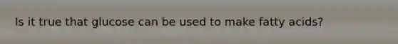 Is it true that glucose can be used to make fatty acids?