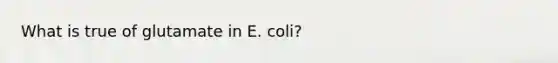 What is true of glutamate in E. coli?