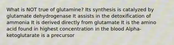 What is NOT true of glutamine? Its synthesis is catalyzed by glutamate dehydrogenase It assists in the detoxification of ammonia It is derived directly from glutamate It is the amino acid found in highest concentration in the blood Alpha-ketoglutarate is a precursor