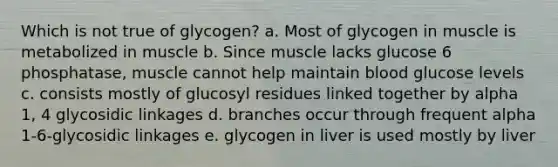 Which is not true of glycogen? a. Most of glycogen in muscle is metabolized in muscle b. Since muscle lacks glucose 6 phosphatase, muscle cannot help maintain blood glucose levels c. consists mostly of glucosyl residues linked together by alpha 1, 4 glycosidic linkages d. branches occur through frequent alpha 1-6-glycosidic linkages e. glycogen in liver is used mostly by liver