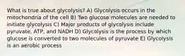 What is true about glycolysis? A) Glycolysis occurs in the mitochondria of the cell B) Two glucose molecules are needed to initiate glycolysis C) Major products of glycolysis include pyruvate, ATP, and NADH D) Glycolysis is the process by which glucose is converted to two molecules of pyruvate E) Glycolysis is an aerobic process