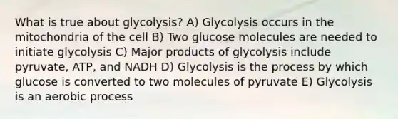 What is true about glycolysis? A) Glycolysis occurs in the mitochondria of the cell B) Two glucose molecules are needed to initiate glycolysis C) Major products of glycolysis include pyruvate, ATP, and NADH D) Glycolysis is the process by which glucose is converted to two molecules of pyruvate E) Glycolysis is an aerobic process