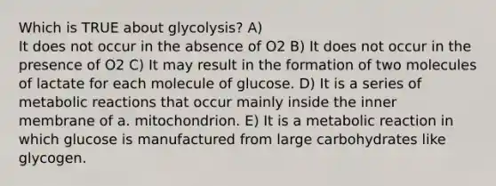 Which is TRUE about glycolysis? A) It does not occur in the absence of O2 B) It does not occur in the presence of O2 C) It may result in the formation of two molecules of lactate for each molecule of glucose. D) It is a series of metabolic reactions that occur mainly inside the inner membrane of a. mitochondrion. E) It is a metabolic reaction in which glucose is manufactured from large carbohydrates like glycogen.