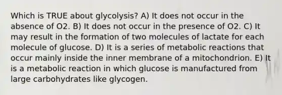 Which is TRUE about glycolysis? A) It does not occur in the absence of O2. B) It does not occur in the presence of O2. C) It may result in the formation of two molecules of lactate for each molecule of glucose. D) It is a series of metabolic reactions that occur mainly inside the inner membrane of a mitochondrion. E) It is a metabolic reaction in which glucose is manufactured from large carbohydrates like glycogen.