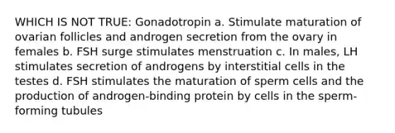 WHICH IS NOT TRUE: Gonadotropin a. Stimulate maturation of ovarian follicles and androgen secretion from the ovary in females b. FSH surge stimulates menstruation c. In males, LH stimulates secretion of androgens by interstitial cells in the testes d. FSH stimulates the maturation of sperm cells and the production of androgen-binding protein by cells in the sperm-forming tubules