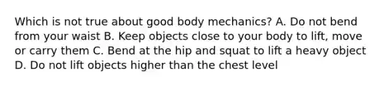 Which is not true about good body mechanics? A. Do not bend from your waist B. Keep objects close to your body to lift, move or carry them C. Bend at the hip and squat to lift a heavy object D. Do not lift objects higher than the chest level