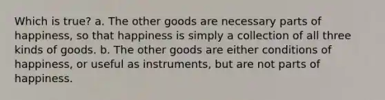 Which is true? a. The other goods are necessary parts of happiness, so that happiness is simply a collection of all three kinds of goods. b. The other goods are either conditions of happiness, or useful as instruments, but are not parts of happiness.