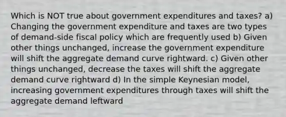 Which is NOT true about government expenditures and taxes? a) Changing the government expenditure and taxes are two types of demand-side fiscal policy which are frequently used b) Given other things unchanged, increase the government expenditure will shift the aggregate demand curve rightward. c) Given other things unchanged, decrease the taxes will shift the aggregate demand curve rightward d) In the simple Keynesian model, increasing government expenditures through taxes will shift the aggregate demand leftward