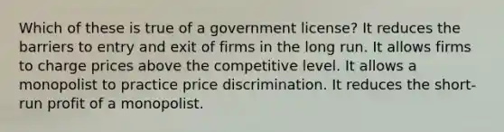 Which of these is true of a government license? It reduces the barriers to entry and exit of firms in the long run. It allows firms to charge prices above the competitive level. It allows a monopolist to practice price discrimination. It reduces the short-run profit of a monopolist.