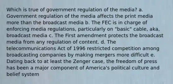 Which is true of government regulation of the media? a. Government regulation of the media affects the print media more than the broadcast media b. The FEC is in charge of enforcing media regulations, particularly on "basic" cable, aka, broadcast media c. The First amendment protects the broadcast media from any regulation of content. d. The telecommunications Act of 1996 restricted competition among broadcasting companies by making mergers more difficult e. Dating back to at least the Zenger case, the freedom of press has been a major component of America's political culture and belief system