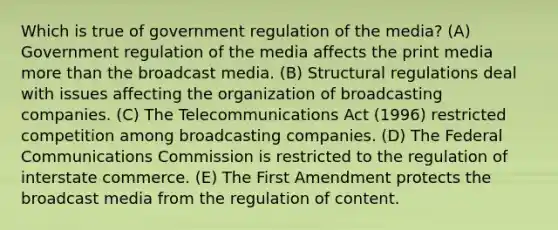 Which is true of government regulation of the media? (A) Government regulation of the media affects the print media more than the broadcast media. (B) Structural regulations deal with issues affecting the organization of broadcasting companies. (C) The Telecommunications Act (1996) restricted competition among broadcasting companies. (D) The Federal Communications Commission is restricted to the regulation of interstate commerce. (E) The First Amendment protects the broadcast media from the regulation of content.