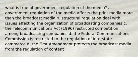 what is true of government regulation of the media? a. government regulation of the media affects the print media more than the broadcast media b. structural regulation deal with issues affecting the organization of broadcasting companies c. the Telecommunications Act (1996) restricted competition among broadcasting companies d. the Federal Communications Commission is restricted to the regulation of interstate commerce e. the First Amendment protects the broadcast media from the regulation of content